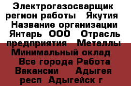 Электрогазосварщик(регион работы - Якутия) › Название организации ­ Янтарь, ООО › Отрасль предприятия ­ Металлы › Минимальный оклад ­ 1 - Все города Работа » Вакансии   . Адыгея респ.,Адыгейск г.